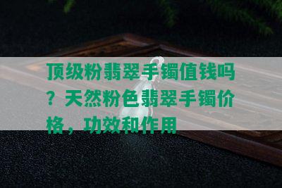 顶级粉翡翠手镯值钱吗？天然粉色翡翠手镯价格，功效和作用