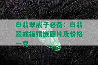 白翡翠戒子必备：白翡翠戒指镶嵌图片及价格一克