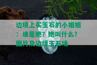 边境上买玉石的 *** 姐：谁是她？她叫什么？图片及边境玉石场