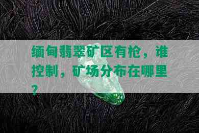 缅甸翡翠矿区有枪，谁控制，矿场分布在哪里？