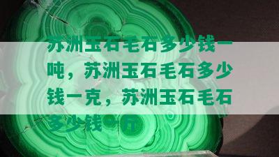 苏洲玉石毛石多少钱一吨，苏洲玉石毛石多少钱一克，苏洲玉石毛石多少钱一斤