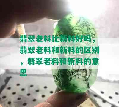 翡翠老料比新料好吗，翡翠老料和新料的区别，翡翠老料和新料的意思