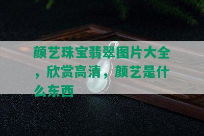 颜艺珠宝翡翠图片大全，欣赏高清，颜艺是什么东西