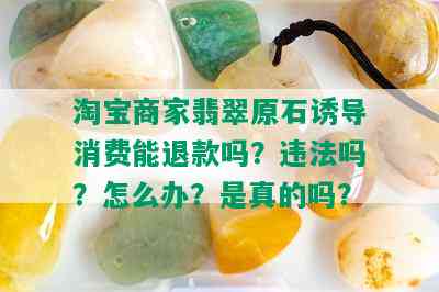 淘宝商家翡翠原石诱导消费能退款吗？违法吗？怎么办？是真的吗？