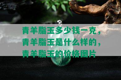 青羊脂玉多少钱一克，青羊脂玉是什么样的，青羊脂玉的价格图片