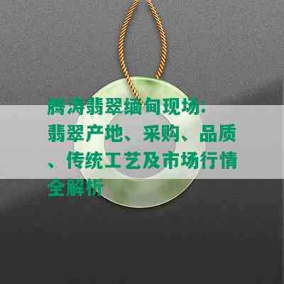 腾涛翡翠缅甸现场: 翡翠产地、采购、品质、传统工艺及市场行情全解析