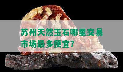 苏州天然玉石哪里交易市场最多便宜？