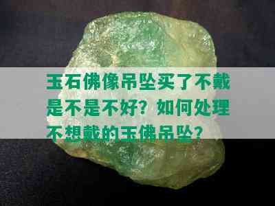 玉石佛像吊坠买了不戴是不是不好？如何处理不想戴的玉佛吊坠？