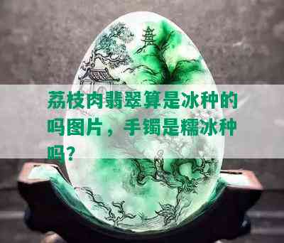 荔枝肉翡翠算是冰种的吗图片，手镯是糯冰种吗？