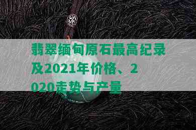 翡翠缅甸原石更高纪录及2021年价格、2020走势与产量