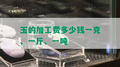 玉的加工费多少钱一克、一斤、一吨