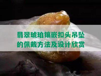 翡翠琥珀镶嵌扣头吊坠的佩戴方法及设计欣赏