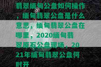 翡翠缅甸公盘如何操作，缅甸翡翠公盘是什么意思，缅甸翡翠公盘在哪里，2020缅甸翡翠原石公盘现场，2021年缅甸翡翠公盘何时开