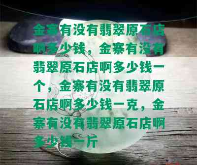 金寨有没有翡翠原石店啊多少钱，金寨有没有翡翠原石店啊多少钱一个，金寨有没有翡翠原石店啊多少钱一克，金寨有没有翡翠原石店啊多少钱一斤