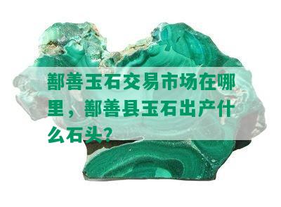 鄯善玉石交易市场在哪里，鄯善县玉石出产什么石头？