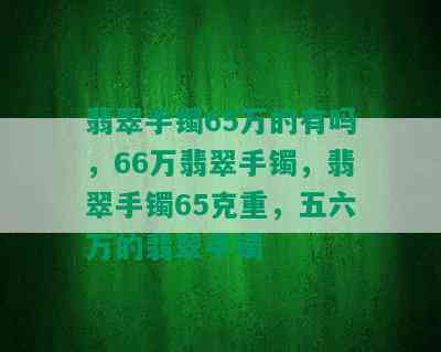 翡翠手镯65万的有吗，66万翡翠手镯，翡翠手镯65克重，五六万的翡翠手镯