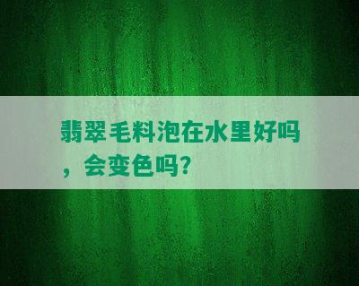 翡翠毛料泡在水里好吗，会变色吗？