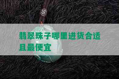 翡翠珠子哪里进货合适且更便宜