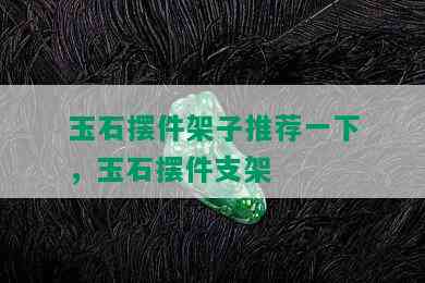 玉石摆件架子推荐一下，玉石摆件支架