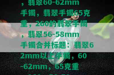 翡翠62mm以上手镯，翡翠60-62mm手镯，翡翠手镯65克重，260的翡翠手镯，翡翠56-58mm手镯合并标题：翡翠62mm以上手镯，60-62mm，65克重，260，56-58mm手镯。