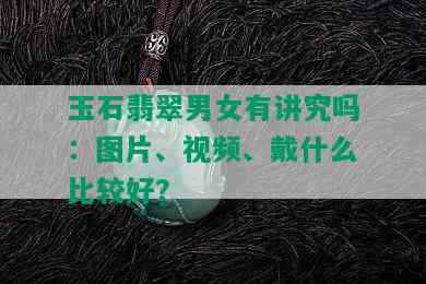 玉石翡翠男女有讲究吗：图片、视频、戴什么比较好？