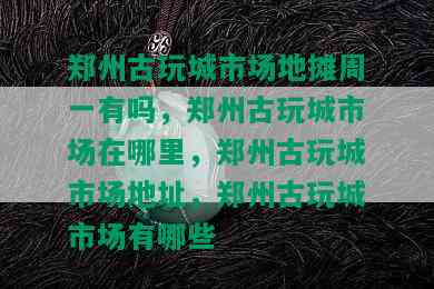 郑州古玩城市场地摊周一有吗，郑州古玩城市场在哪里，郑州古玩城市场地址，郑州古玩城市场有哪些