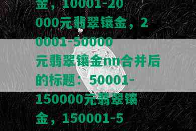 50001-150000元翡翠镶金，150001-500000元翡翠镶金，3001-7000元翡翠镶金，10001-20000元翡翠镶金，20001-50000元翡翠镶金nn合并后的标题：50001-150000元翡翠镶金，150001-500000元翡翠镶金，3001-7000元翡翠镶金，10001-20000元翡翠镶金，20001-50000元翡翠镶金