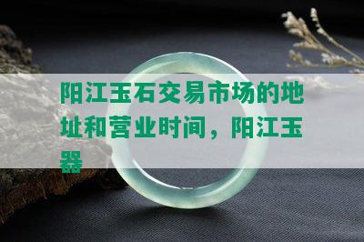 阳江玉石交易市场的地址和营业时间，阳江玉器