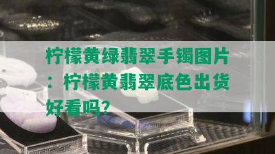 柠檬黄绿翡翠手镯图片：柠檬黄翡翠底色出货好看吗？