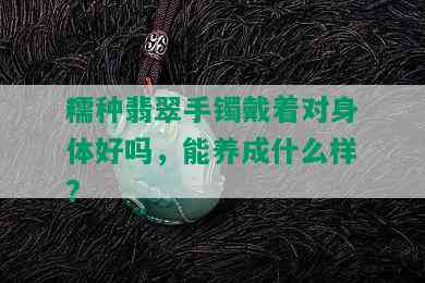 糯种翡翠手镯戴着对身体好吗，能养成什么样?