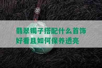 翡翠镯子搭配什么首饰好看且如何保养透亮