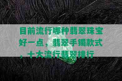 目前流行哪种翡翠珠宝好一点，翡翠手镯款式，十大流行翡翠排行