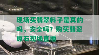 现场买翡翠料子是真的吗，安全吗？购买翡翠原石现场直播