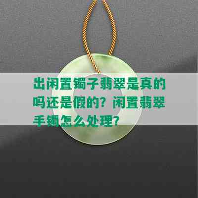 出闲置镯子翡翠是真的吗还是假的？闲置翡翠手镯怎么处理？