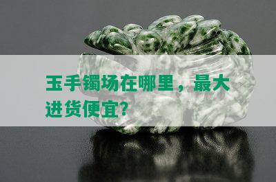 玉手镯场在哪里，更大进货便宜？