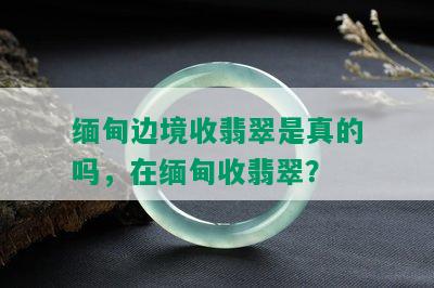 缅甸边境收翡翠是真的吗，在缅甸收翡翠？