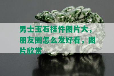 男士玉石挂件图片大，朋友圈怎么发好看，图片欣赏