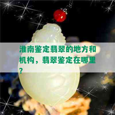 淮南鉴定翡翠的地方和机构，翡翠鉴定在哪里？