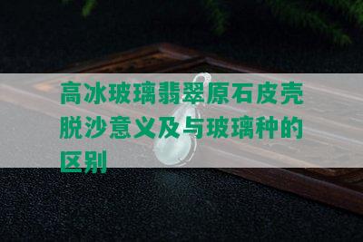 高冰玻璃翡翠原石皮壳脱沙意义及与玻璃种的区别