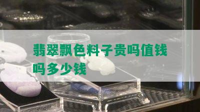 翡翠飘色料子贵吗值钱吗多少钱