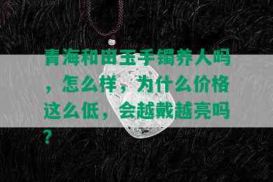 青海和田玉手镯养人吗，怎么样，为什么价格这么低，会越戴越亮吗？