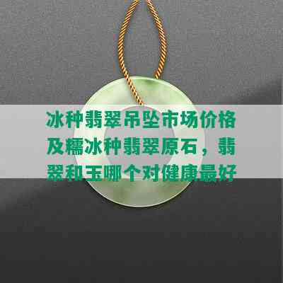 冰种翡翠吊坠市场价格及糯冰种翡翠原石，翡翠和玉哪个对健康更好