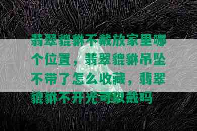 翡翠貔貅不戴放家里哪个位置，翡翠貔貅吊坠不带了怎么收藏，翡翠貔貅不开光可以戴吗