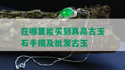 在哪里能买到真高古玉石手镯及批发古玉