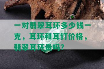 一对翡翠耳环多少钱一克，耳环和耳钉价格，翡翠耳环贵吗？