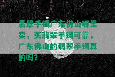 翡翠手镯广东佛山哪里卖，买翡翠手镯可靠，广东佛山的翡翠手镯真的吗？