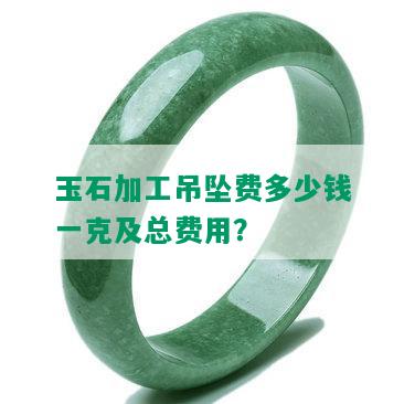 玉石加工吊坠费多少钱一克及总费用？