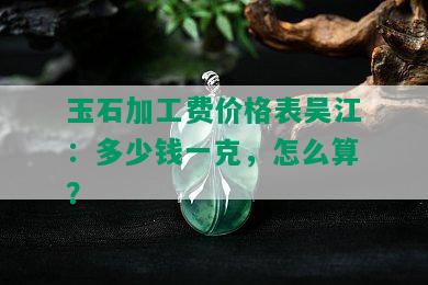 玉石加工费价格表吴江：多少钱一克，怎么算？