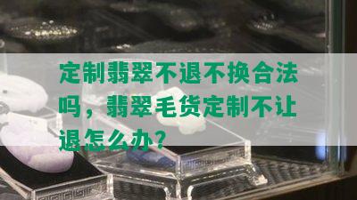 定制翡翠不退不换合法吗，翡翠毛货定制不让退怎么办？