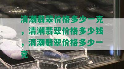 清潮翡翠价格多少一克，清潮翡翠价格多少钱，清潮翡翠价格多少一克